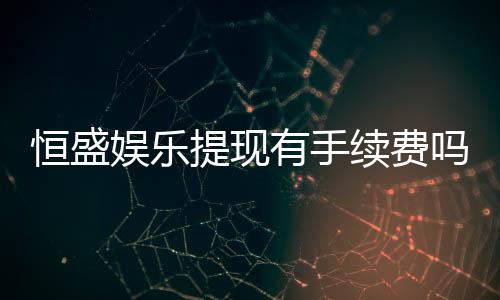 恒盛娱乐提现有手续费吗?手续费标准及到账时间详解