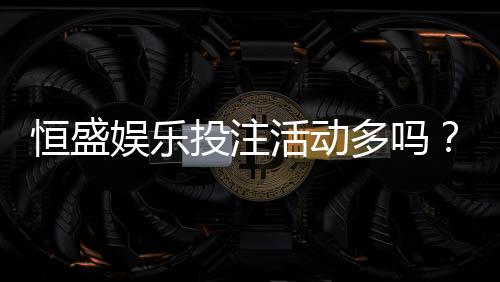 恒盛娱乐投注活动多吗？最新优惠与特色玩法全解析