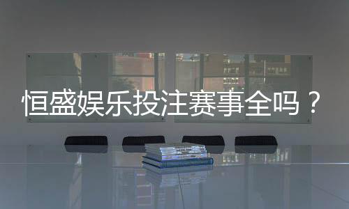恒盛娱乐投注赛事全吗？一篇文章带你了解平台赛事覆盖与特色