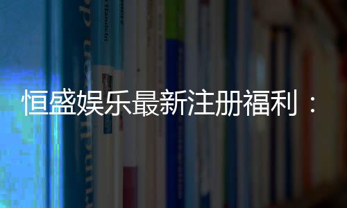 恒盛娱乐最新注册福利:新人专享豪礼与高额返水等你拿