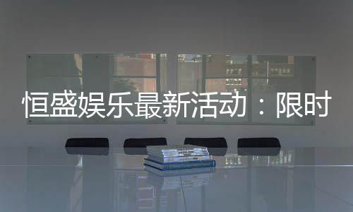 恒盛娱乐最新活动：限时豪礼大放送畅享棋牌盛宴