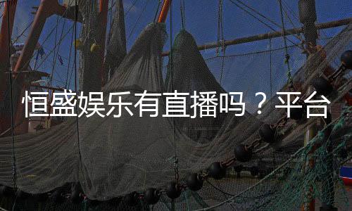恒盛娱乐有直播吗？平台真人娱乐直播全解析