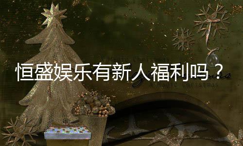 恒盛娱乐有新人福利吗？新会员注册即享多重豪礼！