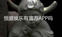 恒盛娱乐有官方APP吗？权威解答与下载指南