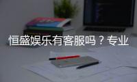 恒盛娱乐有客服吗？专业客服团队为您解答疑问