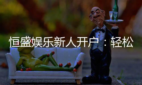 恒盛娱乐新人开户:轻松注册即享豪华礼包与独家优惠