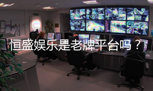 恒盛娱乐是老牌平台吗?资深玩家揭秘其历史与信誉