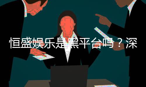 恒盛娱乐是黑平台吗?深度解析其信誉与玩家真实体验