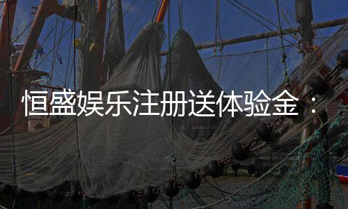 恒盛娱乐注册送体验金：新会员专享豪礼首存即送彩金！
