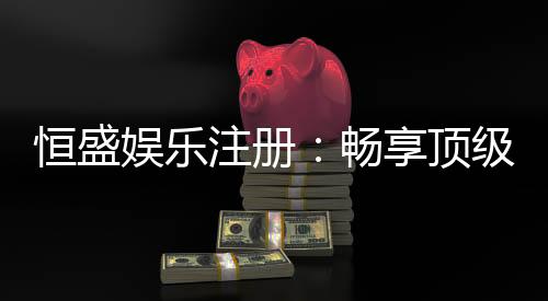 恒盛娱乐注册：畅享顶级棋牌电游的尊贵体验