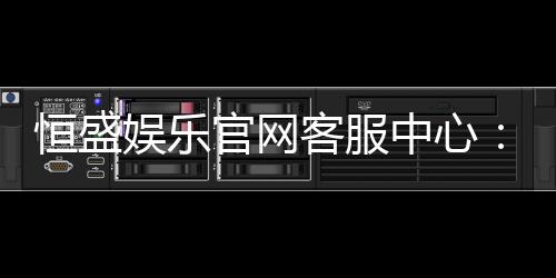 恒盛娱乐官网客服中心：专业服务与高效解决方案一应俱全