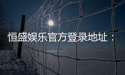 恒盛娱乐官方登录地址：安全便捷的一站式游戏入口指南