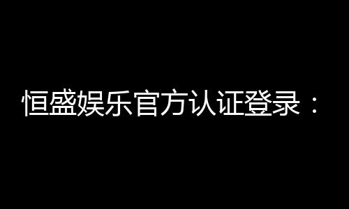 恒盛娱乐官方认证登录：安全便捷的一站式游戏入口
