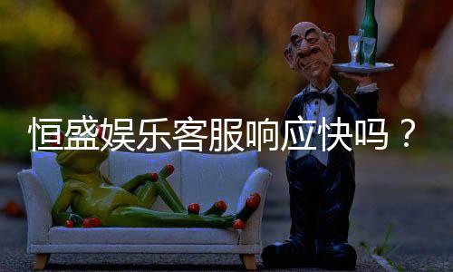 恒盛娱乐客服响应快吗？实测体验告诉你答案
