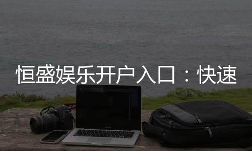恒盛娱乐开户入口:快速注册指南与独家优惠领取