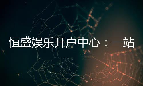 恒盛娱乐开户中心：一站式畅享顶级棋牌电游盛宴