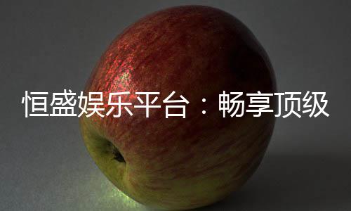 恒盛娱乐平台：畅享顶级棋牌与电子游艺的奢华体验