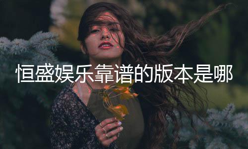恒盛娱乐靠谱的版本是哪一个?资深玩家实测推荐这三款