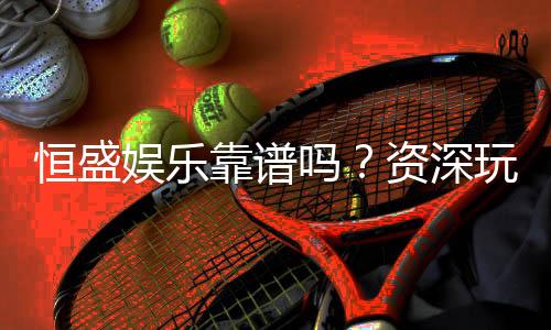 恒盛娱乐靠谱吗？资深玩家亲测体验与安全分析