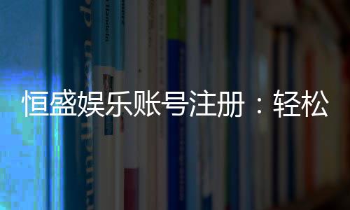 恒盛娱乐账号注册：轻松完成三步开户畅享顶级游戏体验