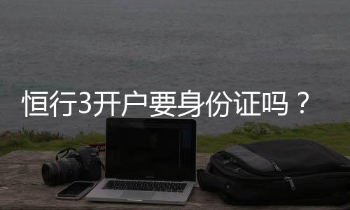 恒行3开户要身份证吗？详解实名认证流程与注意事项
