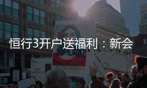 恒行3开户送福利：新会员专享豪礼首存即赠彩金翻倍
