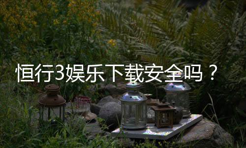 恒行3娱乐下载安全吗？资深玩家实测安全性与下载攻略