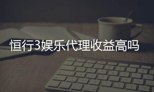 恒行3娱乐代理收益高吗?资深玩家揭秘真实收益与操作技巧