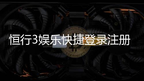 恒行3娱乐快捷登录注册：轻松三步完成账号注册畅玩无忧