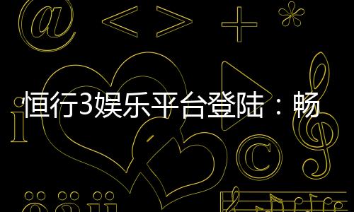 恒行3娱乐平台登陆：畅享顶级游戏体验与安全投注攻略