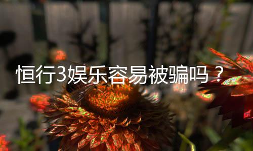 恒行3娱乐容易被骗吗?资深玩家揭秘防骗技巧与平台选择