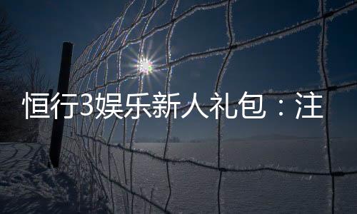 恒行3娱乐新人礼包：注册即享超值豪礼与独家优惠