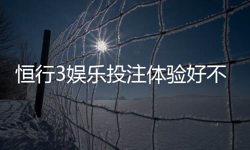 恒行3娱乐投注体验好不好?资深玩家亲测真实反馈