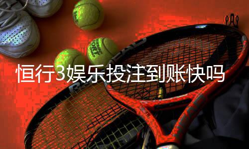 恒行3娱乐投注到账快吗？实测3分钟极速到账体验分享