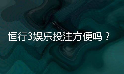 恒行3娱乐投注方便吗？资深玩家解析平台实操体验与技巧