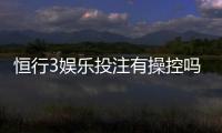 恒行3娱乐投注有操控吗？资深玩家揭秘平台公正性真相