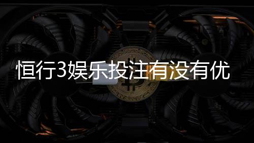 恒行3娱乐投注有没有优惠？揭秘最新优惠活动与独家福利