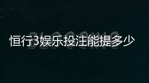 恒行3娱乐投注能提多少钱？揭秘提款额度与到账规则