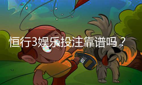 恒行3娱乐投注靠谱吗？资深玩家实测体验与安全分析