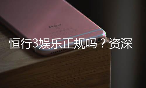 恒行3娱乐正规吗？资深玩家解析平台安全性与游戏体验