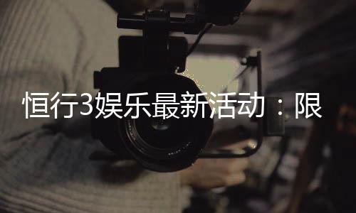 恒行3娱乐最新活动:限时优惠与独家礼包等你来拿