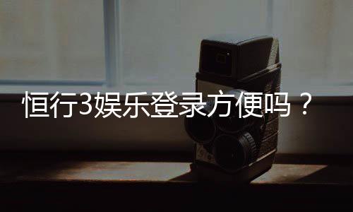 恒行3娱乐登录方便吗？3分钟快速注册与登录指南