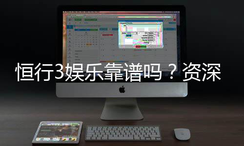 恒行3娱乐靠谱吗？资深玩家亲测平台安全性与游戏体验