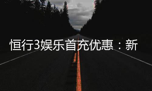 恒行3娱乐首充优惠：新会员专享高额返利与独家礼包