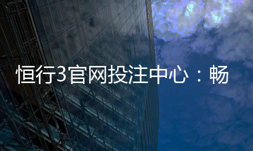 恒行3官网投注中心:畅享顶级电子游艺与真人娱乐体验