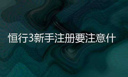 恒行3新手注册要注意什么？5个关键细节助你快速上手