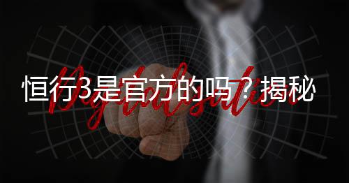 恒行3是官方的吗？揭秘平台背景与安全认证详情