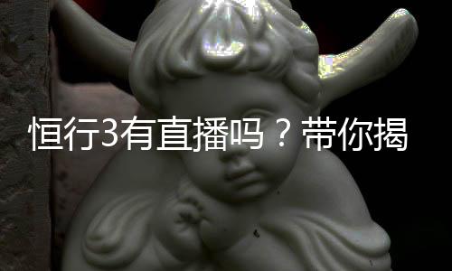 恒行3有直播吗?带你揭秘平台真人娱乐直播详情