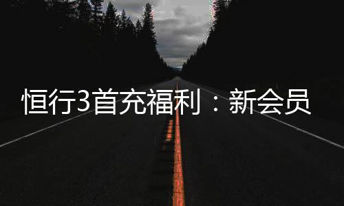 恒行3首充福利：新会员专享高额返利与独家礼包