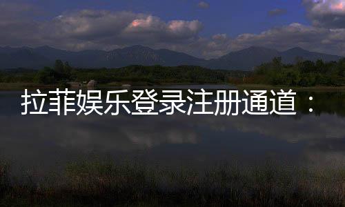 拉菲娱乐登录注册通道:快速注册指南及独家优惠活动